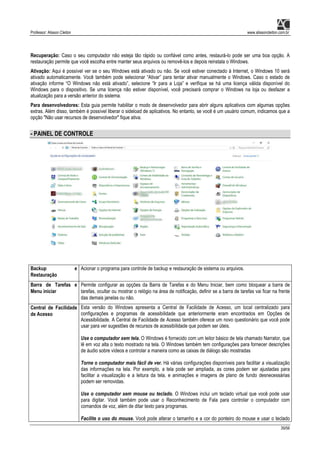 Professor: Alisson Cleiton www.alissoncleiton.com.br
39/56
Recuperação: Caso o seu computador não esteja tão rápido ou confiável como antes, restaurá-lo pode ser uma boa opção. A
restauração permite que você escolha entre manter seus arquivos ou removê-los e depois reinstala o Windows.
Ativação: Aqui é possível ver se o seu Windows está ativado ou não. Se você estiver conectado à Internet, o Windows 10 será
ativado automaticamente. Você também pode selecionar “Ativar” para tentar ativar manualmente o Windows. Caso o estado de
ativação informe “O Windows não está ativado”, selecione “Ir para a Loja” e verifique se há uma licença válida disponível do
Windows para o dispositivo. Se uma licença não estiver disponível, você precisará comprar o Windows na loja ou desfazer a
atualização para a versão anterior do sistema.
Para desenvolvedores: Esta guia permite habilitar o modo de desenvolvedor para abrir alguns aplicativos com algumas opções
extras. Além disso, também é possível liberar o sideload de aplicativos. No entanto, se você é um usuário comum, indicamos que a
opção "Não usar recursos de desenvolvedor" fique ativa.
- PAINEL DE CONTROLE
Backup e
Restauração
Acionar o programa para controle de backup e restauração de sistema ou arquivos.
Barra de Tarefas e
Menu iniciar
Permite configurar as opções da Barra de Tarefas e do Menu Iniciar, bem como bloquear a barra de
tarefas, ocultar ou mostrar o relógio na área de notificação, definir se a barra de tarefas vai ficar na frente
das demais janelas ou não.
Central de Facilidade
de Acesso
Esta versão do Windows apresenta a Central de Facilidade de Acesso, um local centralizado para
configurações e programas de acessibilidade que anteriormente eram encontrados em Opções de
Acessibilidade. A Central de Facilidade de Acesso também oferece um novo questionário que você pode
usar para ver sugestões de recursos de acessibilidade que podem ser úteis.
Use o computador sem tela. O Windows é fornecido com um leitor básico de tela chamado Narrator, que
lê em voz alta o texto mostrado na tela. O Windows também tem configurações para fornecer descrições
de áudio sobre vídeos e controlar a maneira como as caixas de diálogo são mostradas
Torne o computador mais fácil de ver. Há várias configurações disponíveis para facilitar a visualização
das informações na tela. Por exemplo, a tela pode ser ampliada, as cores podem ser ajustadas para
facilitar a visualização e a leitura da tela, e animações e imagens de plano de fundo desnecessárias
podem ser removidas.
Use o computador sem mouse ou teclado. O Windows inclui um teclado virtual que você pode usar
para digitar. Você também pode usar o Reconhecimento de Fala para controlar o computador com
comandos de voz, além de ditar texto para programas.
Facilite o uso do mouse. Você pode alterar o tamanho e a cor do ponteiro do mouse e usar o teclado
 