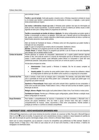 Professor: Alisson Cleiton www.alissoncleiton.com.br
40/56
para controlar o mouse.
Facilite o uso do teclado. Você pode ajustar a maneira como o Windows responde à entrada do mouse
ou do teclado para facilitar o pressionamento de combinações de teclas e a digitação, e para ignorar
teclas pressionadas por engano.
Use textos e alternativas visuais aos sons. O Windows pode substituir dois tipos de informações de
áudio por itens visuais equivalentes. É possível substituir os sons do sistema por alertas visuais e exibir
legendas de texto para o diálogo falado em programas de multimídia.
Facilite a concentração em tarefas de leitura e digitação. Há várias configurações que podem ajudar a
facilitar a concentração na leitura e na digitação. Você pode usar o Narrator para ler as informações da
tela, ajustar a maneira como o teclado responde a determinados pressionamentos de tecla e controlar se
determinados elementos visuais serão exibidos.
Além da Central de Facilidade de Acesso, o Windows conta com três programas que podem facilitar a
interação com seu computador.
Lupa. A Lupa é um programa que amplia a tela do computador, facilitando a leitura.
Narrator. O Narrator é um programa que lê em voz alta o texto exibido na tela.
Teclado Virtual. O Teclado Virtual é um programa que permite o uso do mouse ou de outro dispositivo
para interagir com um teclado exibido na tela.
Contas de Usuários Permite gerenciar os usuários do computador, determinando se o usuário poderá executar algumas
tarefas ou não. Uma conta de usuário é o conjunto de informações que diz ao Windows quais arquivos e
pastas o usuário poderá acessar, quais alterações poderá efetuar no computador e quais são suas
preferências pessoais. Cada pessoa acessa sua conta com um nome de usuário e uma senha.
Há dois tipos principais de contas:
• Administrador: Criada quando o Windows é instalado, Ele lhe dá acesso completo ao
computador.
• Usuário padrão: Os usuários de conta padrão podem utilizar a maioria dos softwares e alterar
as configurações do sistema que não afetem outros usuários ou a segurança do computador.
Controle dos Pais Ajuda a controla o modo como as crianças usam o computador. Por exemplo, você pode definir limites
para a quantidade de horas que seus filhos podem usar o computador, os jogos que podem jogar e os
programas que podem executar.
Aparência e Personalização: Nesta opção você pode controlar toda a aparência de seu computador, o
modo como sua tela será exibida. Poderá alterar o tema, o Plano de fundo da Área de trabalho, ajustar a
Resolução da tela etc.
Relógio, Idioma e Região: Nesta opção você poderá alterar a Data e hora, Fuso horário e muitos outros.
Facilidade de Acesso: Permite que o Windows sugira configurações, poderá Otimizar a exibição visual,
Alterar configuração do mouse etc.
Grupo Doméstico Para facilitar o compartilhamento de arquivos e impressoras na rede doméstica, a Microsoft criou o
recurso dos grupos domésticos. Uma vez criado o grupo, torna-se muito mais ágil e simples o
compartilhamento de músicas, vídeos, documentos e fotos entre computadores. Permite também a
proteção por senhas e o controle do conteúdo compartilhado.
- MICROSOFT EDGE – NOVO NAVEGADOR (BROWSER) WEB
O Microsoft Edge proporciona a você novas maneiras de encontrar conteúdo, ler e escrever na Web. Para abrir o Microsoft Edge só
clicar no ícone na barra de tarefas. O programa tem como características a leveza, a rapidez e o layout baseado em padrões da
web, além da remoção de suporte a tecnologias antigas, como o ActiveX e o Browser Helper Objects.
Assim com os outros navegadores, que já possuem o recurso de compartilhar suas preferencias na Web exemplo: Sessão no
Google Chrome. O Edge criou o Hub: todas as suas coisas em um só local como favoritos, a lista de leitura, o histórico de
navegação e os downloads atuais.
 