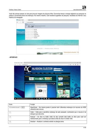 Professor: Alisson Cleiton www.alissoncleiton.com.br
41/56
Você não precisa acessar um site para procurar imagens de pinguins fofos. Economize tempo e energia digitando sua pesquisa na
prática e conveniente barra de endereços. No mesmo instante, você receberá sugestões de pesquisa, resultados da Internet e seu
histórico de navegação.
- INTERFACE
Ícone Função
Abas/Guias – Na mesma janela é possível abrir diferentes endereços de recursos da WEB
utilizando este recurso.
Voltar – Volta para o penúltimo endereço da web acessado. Lembrando que o recurso é da
aba/guia que esta ativa.
Avançar – Ao clica no botão voltar da aba corrente este botão se ativa para você ser
redirecionado para o endereço que estava antes de clicar no botão volta.
Atualizar – Atualizar o conteúdo exibido na aba/guia ativa.
 