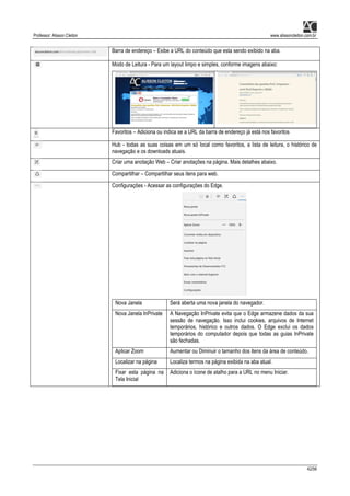Professor: Alisson Cleiton www.alissoncleiton.com.br
42/56
Barra de endereço – Exibe a URL do conteúdo que esta sendo exibido na aba.
Modo de Leitura - Para um layout limpo e simples, conforme imagens abaixo:
Favoritos – Adiciona ou indica se a URL da barra de endereço já está nos favoritos
Hub - todas as suas coisas em um só local como favoritos, a lista de leitura, o histórico de
navegação e os downloads atuais.
Criar uma anotação Web – Criar anotações na página. Mais detalhes abaixo.
Compartilhar – Compartilhar seus itens para web.
Configurações - Acessar as configurações do Edge.
Nova Janela Será aberta uma nova janela do navegador.
Nova Janela InPrivate A Navegação InPrivate evita que o Edge armazene dados da sua
sessão de navegação. Isso inclui cookies, arquivos de Internet
temporários, histórico e outros dados. O Edge exclui os dados
temporários do computador depois que todas as guias InPrivate
são fechadas.
Aplicar Zoom Aumentar ou Diminuir o tamanho dos itens da área de conteúdo.
Localizar na página Localiza termos na página exibida na aba atual.
Fixar esta página na
Tela Inicial
Adiciona o ícone de atalho para a URL no menu Iniciar.
 