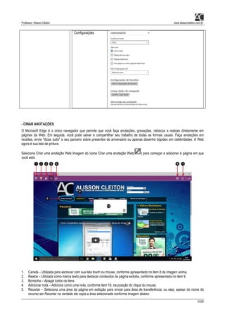 Professor: Alisson Cleiton www.alissoncleiton.com.br
43/56
Configurações
- CRIAR ANOTAÇÕES
O Microsoft Edge é o único navegador que permite que você faça anotações, gravações, rabiscos e realces diretamente em
páginas da Web. Em seguida, você pode salvar e compartilhar seu trabalho de todas as formas usuais. Faça anotações em
receitas, envie "dicas sutis" a seu parceiro sobre presentes de aniversário ou apenas desenhe bigodes em celebridades. A Web
agora é sua tela de pintura.
Selecione Criar uma anotação Web Imagem do ícone Criar uma anotação Web( ) para começar a adicionar à página em que
você está.
1. Caneta – Utilizada para escrever com sua tela touch ou mouse, conforme apresentado no item 8 da imagem acima.
2. Realce – Utilizada como marca texto para destacar conteúdos da página exibida, conforme apresentada no item 9.
3. Borracha – Apagar todos os itens
4. Adicionar nota – Adiciona como uma nota, conforme item 10, na posição do clique do mouse.
5. Recortar – Seleciona uma área da página em exibição para enviar para área de transferência, ou seja, apesar do nome do
recurso ser Recortar na verdade ele copia a área selecionada conforme imagem abaixo:
 