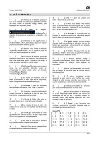 Professor: Alisson Cleiton www.alissoncleiton.com.br
56/56
- EXERCÍCIOS PROPOSTOS
1. ( ) O Windows é um sistema operacional
que, ao ser instalado em uma máquina, permite que apenas
um único usuário da máquina consiga acessar, com
segurança, seus arquivos e pastas.
2. ( ) A caixa de pesquisa,
, dará sugestões e
respostas da pesquisa de conteúdos do computador e da
internet.
3. ( ) O Windows 10 tem suporte nativo a
áreas de trabalho virtuais, de modo que é possível separar
programas abertos em diferentes grupos.
4. ( ) O Windows Hello, contido no Windows
10 permite que seja utilizado a face ou impressão digital em
vez de uma senha para acesso ao sistema.
5. ( ) No Explorador de Arquivos, quando se
arrasta um arquivo de um local para outro disco diferente do
atual, uma cópia desse arquivo é criada no novo local e a
antiga permanece guardada no local de origem.
6. ( ) No Windows 10, arquivos com o mesmo
nome, mas com extensões diferentes, podem ser
armazenados na mesma pasta, como, por exemplo,
c:pessoalCargos_TCU.docx e
c:pessoalCargos_TCU.xlsx.
7. ( ) Um arquivo sem conteúdo pode ser
criado e armazenado no disco rígido de um computador,
desde que seja nomeado no momento da criação.
8. ( ) O Windows 10, além dos acessórios
nativos também inclui Mapas, Fotos, Email e Calendário.
9. ( ) O Continuum é uma funcionalidade que
promete aprimorar a experiência de uso de quem tem
smartphones compatíveis com a tecnologia.
10. ( ) A Central de Ações, não pode ser
acessada através de um ícone na área de notificação.
11. ( ) Itens excluídos de locais de redes e de
mídia removível como uma memória flash não são enviados
à Lixeira.
12. ( ) O período que o arquivo fica na lixeira
aguardando uma ação do usuário é 90 dias, depois deste
prazo o arquivo é excluído permanentemente.
13. ( ) Hub como o local onde o Microsoft
Edge mantém os itens que você coleta na Web.
14. ( ) Microsoft Edge permite que sejam feitas
anotações na página que esta sendo exibida.
15. ( ) CTRL + F4 pode ser utilizado para
fechar o documento da janela atual.
16. ( ) O modo avião oferece uma maneira
rápida de desativar todas as comunicações sem fio, como
Wi-Fi, celular, Bluetooth e comunicação a curta distância
(NFC) em seu computador exceto o GPS.
17. ( ) No Windows 10 é possível fixar um
endereço da internet no menu Iniciar mais não é possível
fixar um atalho para um arquivo do computador.
18. ( ) As janelas possuem um novo recurso
chamado borda compartilhada de aplicativos da área de
trabalho que possibilitada o redimensionando com facilidade
de aplicativos com um movimento.
19. ( ) O Windows 10 possui uma loja de
aplicativos a Windows Store todos os aplicativos instalados
no computador são deste novo recurso.
20. ( ) O Windows defender protege o
computador contras spyware, vírus e outras ameaças sendo
eficiente também na proteção contra invasões no
computador.
21. ( ) Kernel é a técnica usada para permitir
que um usuário dê instruções para a máquina, usando
instruções gráficas.
22. ( ) O sistema operacional precisa
apresentar a cada usuário uma interface que aceita,
interpreta e então executa comandos ou programas do
usuário. Essa interface é comumente chamada de shell.
23. ( ) O Windows PowerShell é o ambiente
para uso do sistema operacional em modo texto.
24. ( ) A área de transferência do MS-Windows
10, na sua configuração padrão, trabalha com um bloco de
informações por vez, ou seja, o conteúdo copiador ou
recortado anterior será sempre substituído pelo novo
conteúdo copiado ou recordado.
25. ( ) O firewall é uma ferramenta que
monitora e restringe as informações passadas entre um
computador e uma rede ou a Internet.
GABARITO
1 – E 2 – C 3 – C 4 – C 5 – C
6 – C 7 – C 8 – C 9 – C 10 – E
11 – C 12 – E 13 – C 14 – C 15 – C
16 - E 17 – E 18 – C 19 – E 20 – E
21 – E 22 – E 23 – C 24 – C 25 – C
 