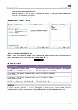 Professor: Alisson Cleiton www.alissoncleiton.com.br
6/56
• Botões dos programas em execução ou atalhos;
• A área de notificação, que inclui um relógio e ícones (pequenas imagens) que comunicam o status de determinados
programas e das configurações do computador.
- PROPRIEDADES DA BARRA DE TAREFAS
- MOSTRAR ÁREA DE TRABALHO (AERO PEEK)
Para ver a área de trabalho sem fechar as janelas abertas, minimize todas as janelas de uma vez clicando no botão Mostrar área de
trabalho ao lado da área de notificação ao final da barra de tarefas (Atalho: + D).
- ATALHOS DE TECLADO
Pressione esta tecla Ação
Shift+clique em um botão da barra de tarefas Abrir um aplicativo ou abrir rapidamente outra instância de um aplicativo
Ctrl+Shift+clique em um botão da barra de tarefas Abrir um aplicativo como um administrador
Shift+clique com o botão direito do mouse em um botão
da barra de tarefas
Mostrar o menu da janela do aplicativo
Shift+clique com o botão direito do mouse em um botão
da barra de tarefas agrupado
Mostrar o menu da janela do grupo
Ctrl+clique em um botão da barra de tarefas agrupado Alternar as janelas do grupo
- JANELAS
O Windows é um sistema operacional que baseia sua interface gráfica no conceito de janelas. Elas são a alma da interface do
Windows. Em princípio, podemos dizer que todos os programas que são exibidos pelo sistema, o são através de janelas.
 