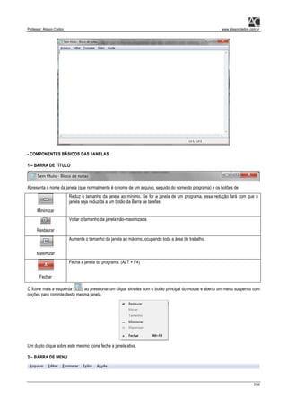 Professor: Alisson Cleiton www.alissoncleiton.com.br
7/56
- COMPONENTES BÁSICOS DAS JANELAS
1 – BARRA DE TÍTULO
Apresenta o nome da janela (que normalmente é o nome de um arquivo, seguido do nome do programa) e os botões de
Minimizar
Reduz o tamanho da janela ao mínimo. Se for a janela de um programa, essa redução fará com que o
janela seja reduzida a um botão da Barra de tarefas.
Restaurar
Voltar o tamanho da janela não-maximizada.
Maximizar
Aumenta o tamanho da janela ao máximo, ocupando toda a área de trabalho.
Fechar
Fecha a janela do programa. (ALT + F4)
O Ícone mais a esquerda ( ) ao pressionar um clique simples com o botão principal do mouse e aberto um menu suspenso com
opções para controle desta mesma janela.
Um duplo clique sobre este mesmo ícone fecha a janela ativa.
2 – BARRA DE MENU
 