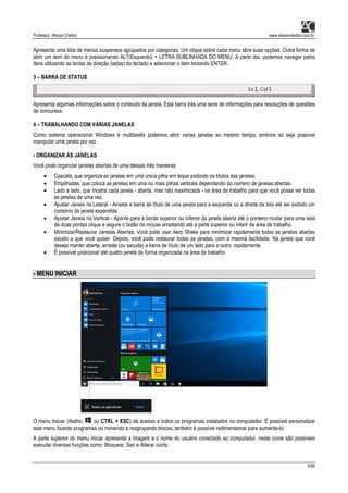 Professor: Alisson Cleiton www.alissoncleiton.com.br
8/56
Apresenta uma lista de menus suspensos agrupados por categorias. Um clique sobre cada menu abre suas opções. Outra forma de
abrir um item do menu é pressionando ALT(Esquerdo) + LETRA SUBLINHADA DO MENU. A partir daí, podemos navegar pelos
itens utilizando as teclas de direção (setas) do teclado e selecionar o item teclando ENTER.
3 – BARRA DE STATUS
Apresenta algumas informações sobre o conteúdo da janela. Esta barra trás uma serie de informações para resoluções de questões
de concursos.
4 – TRABALHANDO COM VÁRIAS JANELAS
Como sistema operacional Windows é multitarefa podemos abrir varias janelas ao mesmo tempo, embora só seja possível
manipular uma janela por vez.
- ORGANIZAR AS JANELAS
Você pode organizar janelas abertas de uma dessas três maneiras:
• Cascata, que organiza as janelas em uma única pilha em leque exibindo os títulos das janelas.
• Empilhadas, que coloca as janelas em uma ou mais pilhas verticais dependendo do número de janelas abertas.
• Lado a lado, que mostra cada janela - aberta, mas não maximizada - na área de trabalho para que você possa ver todas
as janelas de uma vez.
• Ajustar Janela na Lateral - Arraste a barra de título de uma janela para a esquerda ou a direita da tela até ser exibido um
contorno da janela expandida
• Ajustar Janela na Vertical - Aponte para a borda superior ou inferior da janela aberta até o ponteiro mudar para uma seta
de duas pontas clique e segure o botão do mouse arrastando até a parte superior ou inferir da área de trabalho.
• Minimizar/Restaurar Janelas Abertas: Você pode usar Aero Shake para minimizar rapidamente todas as janelas abertas
exceto a que você quiser. Depois, você pode restaurar todas as janelas, com a mesma facilidade. Na janela que você
deseja manter aberta, arraste (ou sacuda) a barra de título de um lado para o outro, rapidamente.
• É possível posicionar até quatro janela de forma organizada na área de trabalho.
- MENU INICIAR
O menu Iniciar (Atalho: ou CTRL + ESC) dá acesso a todos os programas instalados no computador. É possível personalizar
este menu fixando programas ou movendo e reagrupando blocos, também é possível redimensionar para aumenta-lo.
A parte superior do menu iniciar apresenta a imagem e o nome do usuário conectado ao computador, neste ícone são possíveis
executar diversas funções como: Bloquear, Sair e Alterar conta.
 