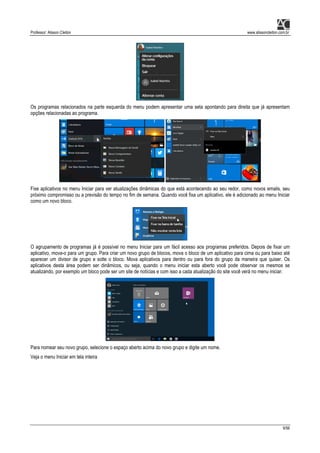 Professor: Alisson Cleiton www.alissoncleiton.com.br
9/56
Os programas relacionados na parte esquerda do menu podem apresentar uma seta apontando para direita que já apresentam
opções relacionadas ao programa.
Fixe aplicativos no menu Iniciar para ver atualizações dinâmicas do que está acontecendo ao seu redor, como novos emails, seu
próximo compromisso ou a previsão do tempo no fim de semana. Quando você fixa um aplicativo, ele é adicionado ao menu Iniciar
como um novo bloco.
O agrupamento de programas já é possível no menu Iniciar para um fácil acesso aos programas preferidos. Depois de fixar um
aplicativo, mova-o para um grupo. Para criar um novo grupo de blocos, mova o bloco de um aplicativo para cima ou para baixo até
aparecer um divisor de grupo e solte o bloco. Mova aplicativos para dentro ou para fora do grupo da maneira que quiser. Os
aplicativos desta área podem ser dinâmicos, ou seja, quando o menu iniciar esta aberto você pode observar os mesmos se
atualizando, por exemplo um bloco pode ser um site de notícias e com isso a cada atualização do site você verá no menu iniciar.
Para nomear seu novo grupo, selecione o espaço aberto acima do novo grupo e digite um nome.
Veja o menu Iniciar em tela inteira
 