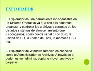 EXPLORADOR 
El Explorador es una herramienta indispensable en 
un Sistema Operativo ya que con ella podemos 
organizar y controlar los archivos y carpetas de los 
distintos sistemas de almacenamiento que 
dispongamos, como puede ser el disco duro, la 
unidad de CD, la unidad de DVD, la memoria USB, 
etc. 
El Explorador de Windows también es conocido 
como el Administrador de Archivos. A través de él 
podemos ver, eliminar, copiar o mover archivos y 
carpetas. 
 