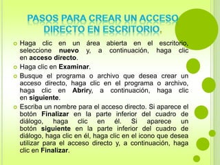  Haga clic en un área abierta en el escritorio, 
seleccione nuevo y, a continuación, haga clic 
en acceso directo. 
 Haga clic en Examinar. 
 Busque el programa o archivo que desea crear un 
acceso directo, haga clic en el programa o archivo, 
haga clic en Abriry, a continuación, haga clic 
en siguiente. 
 Escriba un nombre para el acceso directo. Si aparece el 
botón Finalizar en la parte inferior del cuadro de 
diálogo, haga clic en él. Si aparece un 
botón siguiente en la parte inferior del cuadro de 
diálogo, haga clic en él, haga clic en el icono que desea 
utilizar para el acceso directo y, a continuación, haga 
clic en Finalizar. 
 