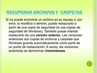 Si no puede encontrar un archivo en su equipo o, por 
error, lo modificó o eliminó, puede restaurarlo a 
partir de una copia de seguridad (si usa copias de 
seguridad de Windows). También puede intentar 
restaurarlo de una versión anterior. Las versiones 
anteriores son copias de archivos y carpetas que 
Windows guarda automáticamente como parte de 
un punto de restauración. A veces, las versiones 
anteriores se denominan instantáneas. 
 