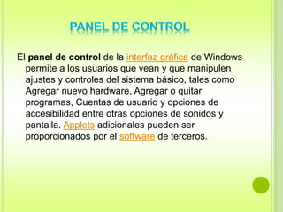 El panel de control de la interfaz gráfica de Windows 
permite a los usuarios que vean y que manipulen 
ajustes y controles del sistema básico, tales como 
Agregar nuevo hardware, Agregar o quitar 
programas, Cuentas de usuario y opciones de 
accesibilidad entre otras opciones de sonidos y 
pantalla. Applets adicionales pueden ser 
proporcionados por el software de terceros. 
 