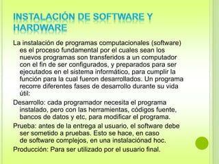 La instalación de programas computacionales (software) 
es el proceso fundamental por el cuales sean los 
nuevos programas son transferidos a un computador 
con el fin de ser configurados, y preparados para ser 
ejecutados en el sistema informático, para cumplir la 
función para la cual fueron desarrollados. Un programa 
recorre diferentes fases de desarrollo durante su vida 
útil: 
Desarrollo: cada programador necesita el programa 
instalado, pero con las herramientas, códigos fuente, 
bancos de datos y etc, para modificar el programa. 
Prueba: antes de la entrega al usuario, el software debe 
ser sometido a pruebas. Esto se hace, en caso 
de software complejos, en una instalaciónad hoc. 
Producción: Para ser utilizado por el usuario final. 
