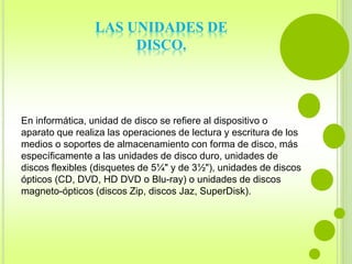 LAS UNIDADES DE 
DISCO. 
En informática, unidad de disco se refiere al dispositivo o 
aparato que realiza las operaciones de lectura y escritura de los 
medios o soportes de almacenamiento con forma de disco, más 
específicamente a las unidades de disco duro, unidades de 
discos flexibles (disquetes de 5¼" y de 3½"), unidades de discos 
ópticos (CD, DVD, HD DVD o Blu-ray) o unidades de discos 
magneto-ópticos (discos Zip, discos Jaz, SuperDisk). 
 