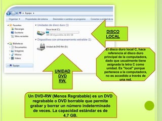 DISCO 
LOCAL 
El disco duro local C, hace 
referencia al disco duro 
principal de la computadora, 
dado que usualmente tiene 
asignada la letra C como 
unidad. Es "local" porque 
pertenece a la computadora, 
no es accedido a través de 
una red. 
UNIDAD 
DVD 
RW. 
Un DVD-RW (Menos Regrabable) es un DVD 
regrabable o DVD borrable que permite 
grabar y borrar un número indeterminado 
de veces. La capacidad estándar es de 
4,7 GB. 
 