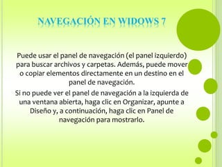 NAVEGACIÓN EN WIDOWS 7 
Puede usar el panel de navegación (el panel izquierdo) 
para buscar archivos y carpetas. Además, puede mover 
o copiar elementos directamente en un destino en el 
panel de navegación. 
Si no puede ver el panel de navegación a la izquierda de 
una ventana abierta, haga clic en Organizar, apunte a 
Diseño y, a continuación, haga clic en Panel de 
navegación para mostrarlo. 
 