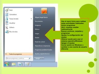 Use el menú Inicio para realizar 
estas actividades habituales: 
Iniciar programas 
Abrir carpetas usadas 
habitualmente 
Buscar archivos, carpetas y 
programas 
Ajustar la configuración del 
equipo 
Obtener ayuda para usar el 
sistema operativoWindows 
Apagar el equipo 
Cerrar sesión en Windows o 
cambiar a una cuenta de usuario 
diferente 
 