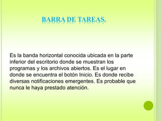 BARRA DE TAREAS. 
Es la banda horizontal conocida ubicada en la parte 
inferior del escritorio donde se muestran los 
programas y los archivos abiertos. Es el lugar en 
donde se encuentra el botón Inicio. Es donde recibe 
diversas notificaciones emergentes. Es probable que 
nunca le haya prestado atención. 
 