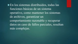 En los sistemas distribuidos, todas las
funciones básicas de un sistema
operativo, como mantener los sistemas
de archivos, garantizar un
comportamiento razonable y recuperar
datos en caso de fallos parciales, resultan
más complejas.
 