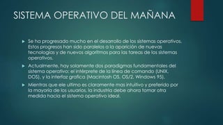 SISTEMA OPERATIVO DEL MAÑANA
 Se ha progresado mucho en el desarrollo de los sistemas operativos.
Estos progresos han sido paralelos a la aparición de nuevas
tecnologías y de nuevos algoritmos para las tareas de los sistemas
operativos.
 Actualmente, hay solamente dos paradigmas fundamentales del
sistema operativo: el intérprete de la línea de comando (UNIX,
DOS), y la interfaz grafica (Macintosh OS, OS/2, Windows 95).
 Mientras que ele ultimo es claramente mas intuitivo y preferido por
la mayoría de los usuarios, la industria debe ahora tomar otra
medida hacia el sistema operativo ideal.
 