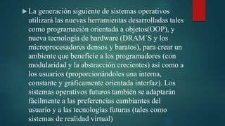  La generación siguiente de sistemas operativos
utilizará las nuevas herramientas desarrolladas tales
como programación orientada a objetos(OOP), y
nueva tecnología de hardware (DRAM´S y los
microprocesadores densos y baratos), para crear un
ambiente que beneficie a los programadores (con
modularidad y la abstracción crecientes) así como a
los usuarios (proporcionándoles una interna,
constante y gráficamente orientada interfaz). Los
sistemas operativos futuros también se adaptarán
fácilmente a las preferencias cambiantes del
usuario y a las tecnologías futuras (tales como
sistemas de realidad virtual)
 