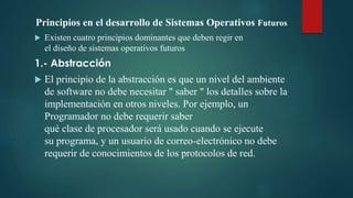 Principios en el desarrollo de Sistemas Operativos Futuros
 Existen cuatro principios dominantes que deben regir en
el diseño de sistemas operativos futuros
1.- Abstracción
 El principio de la abstracción es que un nivel del ambiente
de software no debe necesitar " saber " los detalles sobre la
implementación en otros niveles. Por ejemplo, un
Programador no debe requerir saber
qué clase de procesador será usado cuando se ejecute
su programa, y un usuario de correo-electrónico no debe
requerir de conocimientos de los protocolos de red.
 
