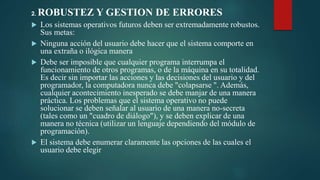 2. ROBUSTEZ Y GESTION DE ERRORES
 Los sistemas operativos futuros deben ser extremadamente robustos.
Sus metas:
 Ninguna acción del usuario debe hacer que el sistema comporte en
una extraña o ilógica manera
 Debe ser imposible que cualquier programa interrumpa el
funcionamiento de otros programas, o de la máquina en su totalidad.
Es decir sin importar las acciones y las decisiones del usuario y del
programador, la computadora nunca debe "colapsarse ". Además,
cualquier acontecimiento inesperado se debe manjar de una manera
práctica. Los problemas que el sistema operativo no puede
solucionar se deben señalar al usuario de una manera no-secreta
(tales como un "cuadro de diálogo"), y se deben explicar de una
manera no técnica (utilizar un lenguaje dependiendo del módulo de
programación).
 El sistema debe enumerar claramente las opciones de las cuales el
usuario debe elegir
 