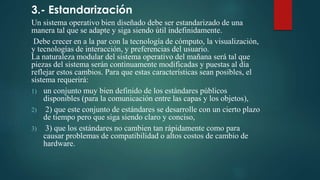 3.- Estandarización
Un sistema operativo bien diseñado debe ser estandarizado de una
manera tal que se adapte y siga siendo útil indefinidamente.
Debe crecer en a la par con la tecnología de cómputo, la visualización,
y tecnologías de interacción, y preferencias del usuario.
La naturaleza modular del sistema operativo del mañana será tal que
piezas del sistema serán continuamente modificadas y puestas al día
reflejar estos cambios. Para que estas características sean posibles, el
sistema requerirá:
1) un conjunto muy bien definido de los estándares públicos
disponibles (para la comunicación entre las capas y los objetos),
2) 2) que este conjunto de estándares se desarrolle con un cierto plazo
de tiempo pero que siga siendo claro y conciso,
3) 3) que los estándares no cambien tan rápidamente como para
causar problemas de compatibilidad o altos costos de cambio de
hardware.
 
