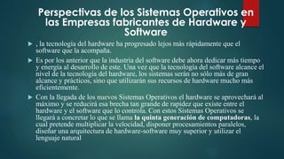 Perspectivas de los Sistemas Operativos en
las Empresas fabricantes de Hardware y
Software
 , la tecnología del hardware ha progresado lejos más rápidamente que el
software que la acompaña.
 Es por los anterior que la industria del software debe ahora dedicar más tiempo
y energía al desarrollo de este. Una vez que la tecnología del software alcance el
nivel de la tecnología del hardware, los sistemas serán no sólo más de gran
alcance y prácticos, sino que utilizarán sus recursos de hardware mucho más
eficientemente.
 Con la llegada de los nuevos Sistemas Operativos el hardware se aprovechará al
máximo y se reducirá esa brecha tan grande de rapidez que existe entre el
hardware y el software que lo controla. Con estos Sistemas Operativos se
llegará a concretar lo que se llama la quinta generación de computadoras, la
cual pretende multiplicar la velocidad, disponer procesamientos paralelos,
diseñar una arquitectura de hardware-software muy superior y utilizar el
lenguaje natural
 