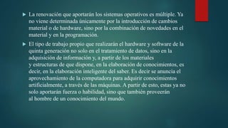 La renovación que aportarán los sistemas operativos es múltiple. Ya
no viene determinada únicamente por la introducción de cambios
material o de hardware, sino por la combinación de novedades en el
material y en la programación.
 El tipo de trabajo propio que realizarán el hardware y software de la
quinta generación no solo en el tratamiento de datos, sino en la
adquisición de información y, a partir de los materiales
y estructuras de que dispone, en la elaboración de conocimientos, es
decir, en la elaboración inteligente del saber. Es decir se anuncia el
aprovechamiento de la computadora para adquirir conocimientos
artificialmente, a través de las máquinas. A partir de esto, estas ya no
solo aportarán fuerza o habilidad, sino que también proveerán
al hombre de un conocimiento del mundo.
 