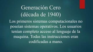 Generación Cero
(década de 1940)
Los primeros sistemas computacionales no
poseían sistemas operativos. Los usuarios
tenían completo acceso al lenguaje de la
maquina. Todas las instrucciones eran
codificadas a mano.
 