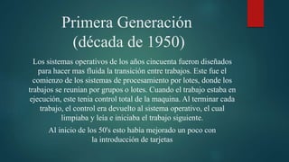 Primera Generación
(década de 1950)
Los sistemas operativos de los años cincuenta fueron diseñados
para hacer mas fluida la transición entre trabajos. Este fue el
comienzo de los sistemas de procesamiento por lotes, donde los
trabajos se reunían por grupos o lotes. Cuando el trabajo estaba en
ejecución, este tenia control total de la maquina. Al terminar cada
trabajo, el control era devuelto al sistema operativo, el cual
limpiaba y leía e iniciaba el trabajo siguiente.
Al inicio de los 50's esto había mejorado un poco con
la introducción de tarjetas
 