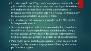  Los sistemas de los 50's generalmente ejecutaban una sola tarea,
y la transición entre tareas se suavizaba para lograr la máxima
utilización del sistema. Esto se conoce como sistemas de
procesamiento por lotes de un sólo flujo, ya que los programas y
los datos eran sometidos en grupos o lotes.
 La introducción del transistor a mediados de los 50's cambió
la imagen radicalmente.
 Se crearon máquinas suficientemente confiables las cuales se
instalaban en lugares especialmente acondicionados, aunque
sólo las grandes universidades y las grandes corporaciones o
bien las oficinas del gobierno se podían dar el lujo de tenerlas.
 Para poder correr un trabajo (programa), tenían que escribirlo
en papel (en Fortran o en lenguaje ensamblador) y después se
perforaría en tarjetas.
 