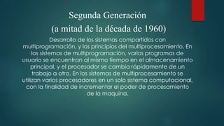 Segunda Generación
(a mitad de la década de 1960)
Desarrollo de los sistemas compartidos con
multiprogramación, y los principios del multiprocesamiento. En
los sistemas de multiprogramación, varios programas de
usuario se encuentran al mismo tiempo en el almacenamiento
principal, y el procesador se cambia rápidamente de un
trabajo a otro. En los sistemas de multiprocesamiento se
utilizan varios procesadores en un solo sistema computacional,
con la finalidad de incrementar el poder de procesamiento
de la maquina.
 