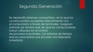 Segunda Generación
Se desarrolló sistemas compartidos, en la que los
usuarios podían acoplarse directamente con
el computador a través de terminales. Surgieron
sistemas de tiempo real, en que los computadores
fueron utilizados en el control
de procesos industriales. Los sistemas de tiempo
real se caracterizan por proveer una respuesta
inmediata.
 