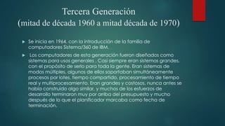 Tercera Generación
(mitad de década 1960 a mitad década de 1970)
 Se inicia en 1964, con la introducción de la familia de
computadores Sistema/360 de IBM.
 Los computadores de esta generación fueron diseñados como
sistemas para usos generales . Casi siempre eran sistemas grandes,
con el propósito de serlo para toda la gente. Eran sistemas de
modos múltiples, algunos de ellos soportaban simultáneamente
procesos por lotes, tiempo compartido, procesamiento de tiempo
real y multiprocesamiento. Eran grandes y costosos, nunca antes se
había construido algo similar, y muchos de los esfuerzos de
desarrollo terminaron muy por arriba del presupuesto y mucho
después de lo que el planificador marcaba como fecha de
terminación.
 