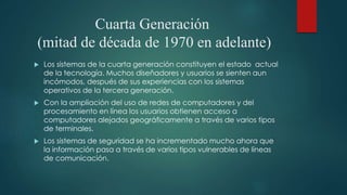 Cuarta Generación
(mitad de década de 1970 en adelante)
 Los sistemas de la cuarta generación constituyen el estado actual
de la tecnología. Muchos diseñadores y usuarios se sienten aun
incómodos, después de sus experiencias con los sistemas
operativos de la tercera generación.
 Con la ampliación del uso de redes de computadores y del
procesamiento en línea los usuarios obtienen acceso a
computadores alejados geográficamente a través de varios tipos
de terminales.
 Los sistemas de seguridad se ha incrementado mucho ahora que
la información pasa a través de varios tipos vulnerables de líneas
de comunicación.
 