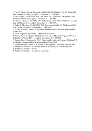 ↑ The PC World Editorial Team (19-10-2009). PC World (ed.): «The PC World 100:
Best Products of 2009» (en inglés). Consultado el 13-11-2009.
↑ David Pogue (21-10-2009). New York Times (ed.): «Windows 7 Keeps the Good,
Tries to Fix Flaws» (en inglés). Consultado el 13-11-2009.
↑ Edward C. Baig (21-10-2009). USA Today (ed.): «After Vista, Windows 7 is a giant
leap for Microsoft» (en inglés). Consultado el 13-11-2009.
↑ Walter S. Mossberg (08-10-2009). Wall Street Journal (ed.): «A Windows to Help
You Forget» (en inglés). Consultado el 13-11-2009.
↑ PC World.es (ed.): «Sietes se gradúa en Windows 7» (22-10-2009). Consultado el
07-06-2010.
↑ Sietes: un pueblo de expertos — Microsoft Windows 7
↑ Weiner, Kevin (24 de julio de 2009). Neowin (ed.): «Microsoft proposes "Browser
Ballot Screen" to the EU» (en inglés). Consultado el 01-08-2009.
↑ Warren, Tom (1 de agosto de 2009). Neowin (ed.): «Microsoft scraps Windows 7 'E'
version for Europe» (en inglés). Consultado el 01-08-2009.
↑ «Microsoft Store España — Windows 7» (en español). Consultado el 09-09-2009.
↑ Windows 7 Pecados — El caso en contra de Microsoft y el software privativo
↑ Windows 7 Pecados — Carta
↑ Windows 7 Pecados — Listado de compañías
 