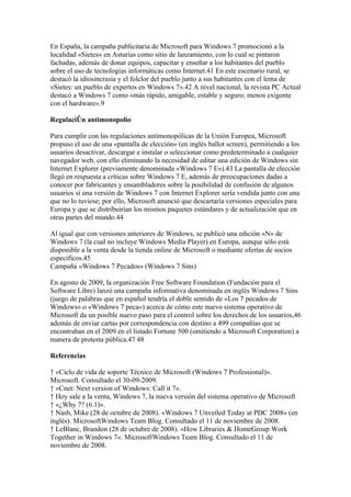 En España, la campaña publicitaria de Microsoft para Windows 7 promocionó a la
localidad «Sietes» en Asturias como sitio de lanzamiento, con lo cual se pintaron
fachadas, además de donar equipos, capacitar y enseñar a los habitantes del pueblo
sobre el uso de tecnologías informáticas como Internet.41 En este escenario rural, se
destacó la idiosincrasia y el folclor del pueblo junto a sus habitantes con el lema de
«Sietes: un pueblo de expertos en Windows 7».42 A nivel nacional, la revista PC Actual
destacó a Windows 7 como «más rápido, amigable, estable y seguro; menos exigente
con el hardware».9

Regulación antimonopolio

Para cumplir con las regulaciones antimonopólicas de la Unión Europea, Microsoft
propuso el uso de una «pantalla de elección» (en inglés ballot screen), permitiendo a los
usuarios desactivar, descargar e instalar o seleccionar como predeterminado a cualquier
navegador web, con ello eliminando la necesidad de editar una edición de Windows sin
Internet Explorer (previamente denominada «Windows 7 E»).43 La pantalla de elección
llegó en respuesta a críticas sobre Windows 7 E, además de preocupaciones dadas a
conocer por fabricantes y ensambladores sobre la posibilidad de confusión de algunos
usuarios si una versión de Windows 7 con Internet Explorer sería vendida junto con una
que no lo tuviese; por ello, Microsoft anunció que descartaría versiones especiales para
Europa y que se distribuirían los mismos paquetes estándares y de actualización que en
otras partes del mundo.44

Al igual que con versiones anteriores de Windows, se publicó una edición «N» de
Windows 7 (la cual no incluye Windows Media Player) en Europa, aunque sólo está
disponible a la venta desde la tienda online de Microsoft o mediante ofertas de socios
específicos.45
Campaña «Windows 7 Pecados» (Windows 7 Sins)

En agosto de 2009, la organización Free Software Foundation (Fundación para el
Software Libre) lanzó una campaña informativa denominada en inglés Windows 7 Sins
(juego de palabras que en español tendría el doble sentido de «Los 7 pecados de
Windows» o «Windows 7 peca») acerca de cómo este nuevo sistema operativo de
Microsoft da un posible nuevo paso para el control sobre los derechos de los usuarios,46
además de enviar cartas por correspondencia con destino a 499 compañías que se
encontraban en el 2009 en el listado Fortune 500 (omitiendo a Microsoft Corporation) a
manera de protesta pública.47 48

Referencias

↑ «Ciclo de vida de soporte Técnico de Microsoft (Windows 7 Professional)».
Microsoft. Consultado el 30-09-2009.
↑ «Cnet: Next version of Windows: Call it 7».
↑ Hoy sale a la venta, Windows 7, la nueva versión del sistema operativo de Microsoft
↑ «¿Why 7? (6.1)».
↑ Nash, Mike (28 de octubre de 2008). «Windows 7 Unveiled Today at PDC 2008» (en
inglés). MicrosoftWindows Team Blog. Consultado el 11 de noviembre de 2008.
↑ LeBlanc, Brandon (28 de octubre de 2008). «How Libraries & HomeGroup Work
Together in Windows 7». MicrosoftWindows Team Blog. Consultado el 11 de
noviembre de 2008.
 