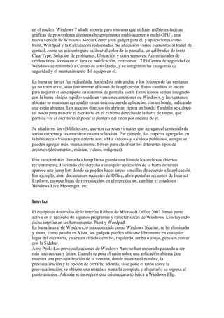 en el núcleo. Windows 7 añade soporte para sistemas que utilizan múltiples tarjetas
gráficas de proveedores distintos (heterogeneous multi-adapter o multi-GPU), una
nueva versión de Windows Media Center y un gadget para el, y aplicaciones como
Paint, Wordpad y la Calculadora rediseñadas. Se añadieron varios elementos al Panel de
control, como un asistente para calibrar el color de la pantalla, un calibrador de texto
ClearType, Solución de problemas, Ubicación y otros sensores, Administrador de
credenciales, Iconos en el área de notificación, entre otros.17 El Centro de seguridad de
Windows se renombró a Centro de actividades, y se integraron las categorías de
seguridad y el mantenimiento del equipo en el.

La barra de tareas fue rediseñada, haciéndola más ancha, y los botones de las ventanas
ya no traen texto, sino únicamente el icono de la aplicación. Estos cambios se hacen
para mejorar el desempeño en sistemas de pantalla táctil. Estos iconos se han integrado
con la barra «Inicio rápido» usada en versiones anteriores de Windows, y las ventanas
abiertas se muestran agrupadas en un único icono de aplicación con un borde, indicando
que están abiertas. Los accesos directos sin abrir no tienen un borde. También se colocó
un botón para mostrar el escritorio en el extremo derecho de la barra de tareas, que
permite ver el escritorio al posar el puntero del ratón por encima de el.

Se añadieron las «Bibliotecas», que son carpetas virtuales que agregan el contenido de
varias carpetas y las muestran en una sola vista. Por ejemplo, las carpetas agregadas en
la biblioteca «Vídeos» por defecto son: «Mis vídeos» y «Vídeos públicos», aunque se
pueden agregar más, manualmente. Sirven para clasificar los diferentes tipos de
archivos (documentos, música, vídeos, imágenes).

Una característica llamada «Jump lists» guarda una lista de los archivos abiertos
recientemente. Haciendo clic derecho a cualquier aplicación de la barra de tareas
aparece una jump list, donde se pueden hacer tareas sencillas de acuerdo a la aplicación.
Por ejemplo, abrir documentos recientes de Office, abrir pestañas recientes de Internet
Explorer, escoger listas de reproducción en el reproductor, cambiar el estado en
Windows Live Messenger, etc.


Interfaz

El equipo de desarrollo de la interfaz Ribbon de Microsoft Office 2007 formó parte
activa en el rediseño de algunos programas y características de Windows 7, incluyendo
dicha interfaz en las herramientas Paint y Wordpad.
La barra lateral de Windows, o más conocida como Windows Sidebar, se ha eliminado
y ahora, como pasaba en Vista, los gadgets pueden ubicarse libremente en cualquier
lugar del escritorio, ya sea en el lado derecho, izquierdo, arriba o abajo, pero sin contar
con la Sidebar.
Aero Peek: Las previsualizaciones de Windows Aero se han mejorado pasando a ser
más interactivas y útiles. Cuando se posa el ratón sobre una aplicación abierta éste
muestra una previsualización de la ventana, donde muestra el nombre, la
previsualización y la opción de cerrarla; además, si se pone el ratón sobre la
previsualización, se obtiene una mirada a pantalla completa y al quitarlo se regresa al
punto anterior. Además se incorporó esta misma característica a Windows Flip.
 