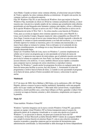 Aero Shake: Cuando se tienen varias ventanas abiertas, al seleccionar una por la Barra
de Titulo y agitarla, las otras ventanas abiertas se minimizan. Al repetir esta acción, las
ventanas vuelven a su ubicación anterior.
Flip 3D: Windows Flip 3D, es una función de Windows Aero que mejora la función
Windows Flip, mostrando un efecto en 3D de las ventanas actualmente abiertas, es decir
muestra una vista previa a tamaño amplio de las ventanas que actualmente están abiertas
permitiendo así una búsqueda entre bastantes ventanas más rápida y eficaz, a diferencia
de la opción Windows Flip que se activa con ALT+TAB, esta función se activa con la
combinación de teclas ⊞ Win+Tab ⇆. Se critica mucho a esta función de Windows
Vista, pues ya existía en algunos otros sistemas operativos tales como MacOS X o
Linux con la interfaz Compiz. Requiere tarjeta de video compatible con DirectX 9.0.
Aero Snap: Consiste en que al mover una ventana hacia el borde izquierdo o derecho de
la pantalla, la ventana se ajusta automáticamente a ese lado del escritorio, y si se mueve
al borde superior la ventana se maximiza, pero si la ventana esta maximizada y se
mueve hacia abajo se restaura la ventana. Esto es útil para ver el contenido de dos
ventanas simultáneamente, sin embargo no es muy funcional con resoluciones de
pantalla demasiado bajas.
Jump List: O tambien Salto de Lista, nuevo en Windows 7, consiste simplemente en
señalar con el cursor un programa que se este ejecutando en la barra de tareas de
Windows 7 y aparecera una especie de miniventana, que al señalarlo muestra una vista
previa de la ventana en conjunto con Aero Peek. Las Jump Lists no solo muestran
accesos directos a los archivos. A veces, también ofrecen acceso rápido a comandos
para componer nuevos mensajes de correo electrónico o reproducir música.
Anclaje: En Windows 7, puede anclar los programas favoritos en cualquier parte de la
barra de tareas para facilitar su acceso, hay dos formas: 1, Arrastrando el icono del
programama o archivo hacia la barra de tarea; 2, Cuando se este ejecutando el programa
en la barra de tareas, pulsar el boton secundario del mouse y seleccionar la opcion
anclar.

Multitáctil

El 27 de mayo de 2008, Steve Ballmer y Bill Gates, en la conferencia «D6: All Things
Digital», dieron a conocer la nueva interfaz multitáctil, llamándola «sólo una pequeña
parte» de lo que vendrá con Windows 7. Más tarde Julie Larson Green, vicepresidente
corporativa, mostró posibles usos, como hacer dibujos en Paint, agrandar o reducir fotos
y recorrer un mapa en Internet, arrastrar y abrir elementos, simplemente con toques en
la pantalla.

Modo XP

Véase también: Windows Virtual PC

Windows 7 permite integrarse con la nueva versión Windows Virtual PC, que permite
ejecutar un equipo virtual Windows XP en forma transparente para el usuario (la
aplicación dentro de la máquina virtualizada se ve como otra opción en el menú de
Windows 7 y su ejecución es directa, sin pasar por el menú de inicio del XP
virtualizado). Si bien Microsoft ya había liberado MED-V dentro de su paquete MDOP
que cumple la misma función en entornos Hyper-V, esta es una solución orientada a
usuarios avanzados y pequeñas empresas que no necesitan de herramientas para
administración centralizada. La funcionalidad se debe descargar de forma independiente
 