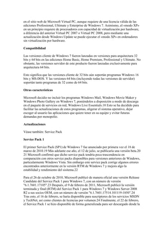 en el sitio web de Microsoft Virtual PC, aunque requiere de una licencia válida de las
ediciones Professional, Ultimate y Enterprise de Windows 7. Asimismo, el «modo XP»
en un principio requiere de procesadores con capacidad de virtualización por hardware,
a diferencia del anterior Virtual PC 2007 o Virtual PC 2008, pero mediante una
actualización desde Windows Update se puede ejecutar el «modo XP» en ordenadores
sin virtualización por hardware.

Compatibilidad

Las versiones cliente de Windows 7 fueron lanzadas en versiones para arquitectura 32
bits y 64 bits en las ediciones Home Basic, Home Premium, Professional y Ultimate. No
obstante, las versiones servidor de este producto fueron lanzadas exclusivamente para
arquitectura 64 bits.

Esto significa que las versiones cliente de 32 bits aún soportán programas Windows 16
bits y MS-DOS. Y las versiones 64 bits (incluyendo todas las versiones de servidor)
soportán tanto programas de 32 como de 64 bits.

Otras características

Microsoft decidio no incluir los programas Windows Mail, Windows Movie Maker y
Windows Photo Gallery en Windows 7, poniéndolos a disposición a modo de descarga
en el paquete de servicios en red, Windows Live Essentials.18 Esto se ha decidido para
facilitar las actualizaciones de estos programas, aligerar el sistema operativo, dejar
escoger al usuario las aplicaciones que quiere tener en su equipo y evitar futuras
demandas por monopolio.

Actualizaciones

Véase también: Service Pack

Service Pack 1

El primer Service Pack (SP1) de Windows 7 fue anunciado por primera vez el 18 de
marzo de 2010.19 Más adelante ese año, el 12 de julio, se publicaría una versión beta.20
21 Microsoft confirmó que dicho service pack tendría poca trascendencia en
comparación con otros service packs disponibles para versiones anteriores de Windows,
particularmente Windows Vista. Sin embargo este service pack corrige algunos errores
encontrados anteriormente en la versión RTM de Windows 7 y mejora algo la
estabilidad y rendimiento del sisitema.22

Para el 26 de octubre de 2010, Microsoft publicó de manera oficial una versión Release
Candidate del Service Pack 1 para Windows 7, con un número de versión
"6.1.7601.17105".23 Después, el 9 de febrero de 2011, Microsoft publicó la versión
terminada y final (RTM) del Service Pack 1 para Windows 7 y Windows Server 2008
R2 a sus socios OEM, con un número de versión "6.1.7601.17514.101119-1850".24
Tras esto, el 16 de febrero, se haría disponible para suscriptores de los servicios MSDN
y TechNet, así como clientes de licencias por volumen.24 Finalmente, el 22 de febrero,
el Service Pack 1 se hizo disponible de forma generalizada para ser descargado desde la
 