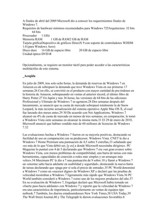 A finales de abril del 2009 Microsoft dio a conocer los requerimientos finales de
Windows 7.
Requisitos de hardware mínimos recomendados para Windows 725Arquitectura 32 bits
        64 bits
Procesador 1 GHz
Memoria RAM            1 GB de RAM2 GB de RAM
Tarjeta gráficaDispositivo de gráficos DirectX 9 con soporte de controladores WDDM
1.0 (para Windows Aero)
Disco duro 16 GB de espacio libre            20 GB de espacio libre
Unidad óptica DVD-R


Opcionalmente, se requiere un monitor táctil para poder acceder a las características
multitáctiles de este sistema.

_Acogida

En julio de 2009, tras solo ocho horas, la demanda de reservas de Windows 7 en
Amazon.co.uk sobrepasó la demanda que tuvo Windows Vista en sus primeras 17
semanas.26 Con ello, se convirtió en el producto con mayor cantidad de pre-órdenes en
la historia de Amazon, sobrepasando en ventas al anterior récord, el último libro de
Harry Potter.27 En Japón y tras 36 horas, las versiones de 64 bits de las ediciones
Professional y Ultimate de Windows 7 se agotaron.28 Dos semanas después del
lanzamiento, se anunció que su cuota de mercado sobrepasó totalmente la de Snow
Leopard, la más reciente actualización del sistema operativo Apple Mac OS X, el cual
fue lanzado dos meses antes.29 30 De acuerdo con Net Applications, Windows 7
alcanzó un 4% de cuota de mercado en menos de tres semanas; en comparación, le tomó
a Windows Vista siete semanas en alcanzar la misma meta.31 El 29 de enero de 2010,
Microsoft anunció que habían vendido más de 60 millones de licencias de Windows
7.32

Las evaluaciones hechas a Windows 7 fueron en su mayoría positivas, destacando su
facilidad de uso en comparación con su predecesor, Windows Vista. CNET le dio a
Windows 7 Home Premium una puntuación de 4,5 sobre 5 estrellas,33 señalando que
«es más de lo que Vista debió ser, [y es] a donde Microsoft necesitaba dirigirse». PC
Magazine lo puntuó con 4 de 5 declarando que Windows 7 era «un gran avance sobre
Windows Vista, con menos problemas de compatibilidad, una barra de tareas con más
herramientas, capacidades de conexión a redes más simples y un arranque más
veloz».34 Maximum PC le dio a 7 una puntuación de 9 sobre 10 y llamó a Windows 7
un «enorme salto hacia adelante en usabilidad y seguridad», destacando la nueva barra
de tareas declarando que «paga por sí sola el precio de entrada».35 PC World denominó
a Windows 7 como un «sucesor digno» de Windows XP y declaró que las pruebas de
velocidad mostraban a Windows 7 ligeramente más rápido que Windows Vista.36 PC
World también consideró a Windows 7 como uno de los mejores productos del año.37
En su evaluación de Windows 7, Engadget declaró que Microsoft había tomado un
«fuerte paso hacia adelante» con Windows 7 y reportó que la velocidad de Windows 7
era una característica de importancia, particularmente en ventas de equipos tipo
netbook.7 También, los diarios estadounidenses New York Times,38 USA Today,39
The Wall Street Journal,40 y The Telegraph le dieron evaluaciones favorables.8
 