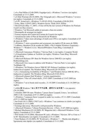 ↑ a b c Paul Miller (12-08-2009). Engadget (ed.): «Windows 7 review» (en inglés).
Consultado el 13-11-2009.
↑ a b Matt Warman (20-10-2009). The Telegraph (ed.): «Microsoft Windows 7 review»
(en inglés). Consultado el 13-11-2009.
↑ a b PC Actual (ed.): «Windows 7» (02-03-2010). Consultado el 08-04-2010.
↑ Foley, Mary J (20-07-2007). Windows Seven: Think 2010. ZDNet.
↑ David Flynn (May 17, 2007). «Vista will be the last version of Windows for Pentium
4 and Core Duo owners».
↑ Windows 7 de Microsoft saldrá al mercado a fines de octubre
↑ Desempeño de arranque (en inglés)
↑ Futuras mejoras del Control de Cuentas de Usuario (en inglés)
↑ Actualización sobre el Plan de Desarrollo de Windows
↑ «Windows 7 takes more advantage of multi-core CPUs» (en inglés). Consultado el 25
de mayo de 2009.
↑ «Windows 7: more screenshots and screencast» (en inglés) (29 de enero de 2008).
↑ LeBlance, Brandon (28 de octubre de 2008). «The Complete Windows Experience –
Windows 7 + Windows Live». MicrosoftWindows Team Blog. Consultado el
11-11-2008.
↑ «Microsoft Announces Windows 7 Service Pack 1» (en inglés). Computer World.
↑ «Virtualization Updates at TechEd» (en inglés). Windows Team Blog. Microsoft
(07-06-2010).
↑ «Microsoft Releases SP1 Beta for Windows Server 2008 R2» (en inglés).
Redmondmag.com.
↑ «Microsoft: Few issues to address with Windows 7 Service Pack 1» (en inglés).
TechRadar UK.
↑ «Windows 7 & Windows Server 2008 R2 SP1 Release Candidate» (en inglés),
traducción al español. The Windows Blog. Microsoft (26-10-2010).
↑ a b c «Announcing Availability of Windows 7 and Windows Server 2008 R2 SP1»,
traducción al español. The Windows Blog. Microsoft (9-02-2011).
↑ «Microsoft releases final Windows 7 system requirements».
↑ «Windows 7 flies off virtual shelf», 15-07-2009. Consultado el 15-07-2009 (en
inglés).
↑ «Windows 7 set to break retail records», 21-10-2009. Consultado el 21-10-2009 (en
inglés).
↑ «64bit 版 Windows 7 は人気でやや品薄、週明けには回復？» (en japonés)
(24-10-2009).
↑ «October 2009 OS stats: Windows 7 passes Snow Leopard, Linux», 'ars technica',
2009-11-06. Consultado el 07-11-2009 (en inglés).
↑ «Windows 7 surpasses Snow Leopard in under two weeks», 07-11-2009. Consultado
el 07-11-2009 (en inglés).
↑ Ina Fried (10-11-2009). CNET (ed.): «Windows 7 use continues to climb» (en inglés).
Consultado el 13-11-2009.
↑ Earnings take-away: Microsoft is still powered by Windows
↑ «Microsoft Windows 7 (Home Premium) Review - CNet», 31-07-2009 (en inglés).
↑ Michael Muchmore (22-10-2009). PC Magazine (ed.): «Microsoft Windows 7» (en
inglés). Consultado el 13-11-2009.
↑ Will Smith (19-10-2009). Maximum PC (ed.): «Windows 7 Review: XP vs Vista vs 7
in 80+ Benchmarks» (en inglés). Consultado el 13-11-2009.
↑ Nick Mediati (19-10-2009). PC World (ed.): «Windows 7 — Mucho más delgado y
ligeramente más rápido» (en español). Consultado el 13-11-2009.
 
