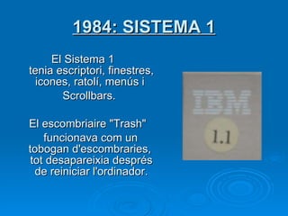 1984: SISTEMA 1 El Sistema 1  tenia escriptori, finestres, icones, ratolí, menús i  Scrollbars.   El escombriaire "Trash"  funcionava com un tobogan d'escombraries, tot desapareixia després de reiniciar l'ordinador. 