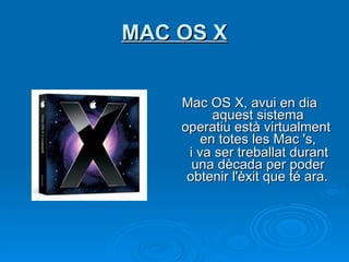MAC OS X Mac OS X, avui en dia  aquest sistema operatiu està virtualment en totes les Mac 's,   i va ser treballat durant una dècada per poder obtenir l'èxit que té ara.   