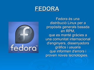 FEDORA Fedora és una distribució Linux per a propòsits generals basada en RPM, que es manté gràcies a una comunitat internacional d'enginyers, dissenyadors gràfics i usuaris que informen d'errors i proven noves tecnologies.    