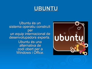UBUNTU Ubuntu és un sistema operatiu construït per un equip internacional de desenvolupadors experts.   Ubuntu és una alternativa de codi obert per a Windows i Office. 