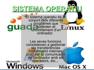 SISTEMA OPERATIU El sistema operatiu és el conjunt dels diferents programes que controlen el funcionament d'un ordinador.  Les seves funcions consisteixen a gestionar les transferències d'informació internes, procurar la comunicació de l'ordinador amb els operadors, etc...  