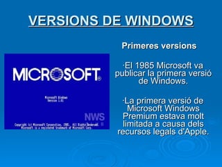 VERSIONS DE WINDOWS Primeres versions ·El 1985 Microsoft va publicar la primera versió de Windows . ·La primera versió de Microsoft Windows Premium estava molt limitada a causa dels recursos legals d'Apple. 