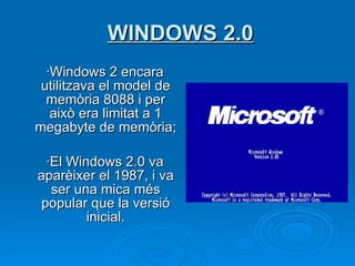 WINDOWS 2.0 ·Windows 2 encara utilitzava el model de memòria 8088 i per això era limitat a 1 megabyte de memòria;  ·El Windows 2.0 va aparèixer el 1987, i va ser una mica més popular que la versió inicial. 