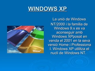 WINDOWS XP La unió de Windows NT/2000 i la família de Windows 9.x es va aconseguir amb Windows XPposat en venda el 2001 en la seva versió Home i Professional. Windows XP utilitza el nucli de Windows NT.    